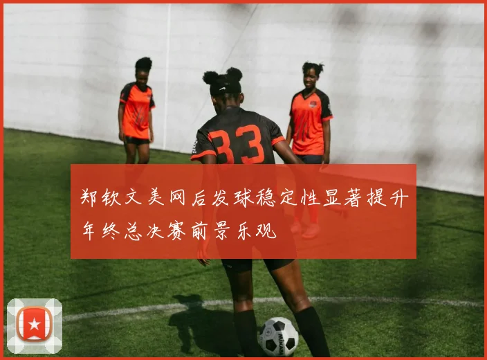 郑钦文美网后发球稳定性显著提升年终总决赛前景乐观