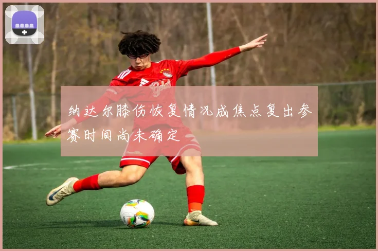 纳达尔膝伤恢复情况成焦点复出参赛时间尚未确定